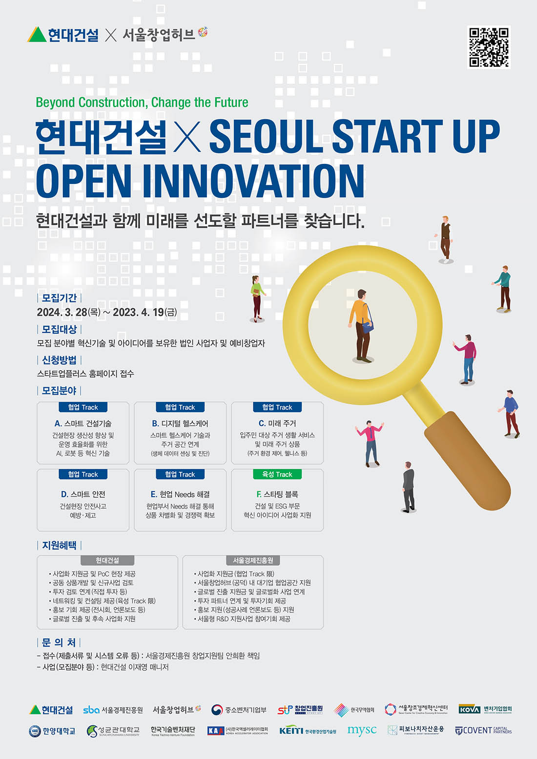 현대건설 X 서울창업허브 Beyond Construction, Change the Future 현대건설X SEOUL START UP OPEN INNOVATION 현대건설과 함께 미래를 선도할 파트너를 찾습니다. |모집기간 | 2024. 3. 28(⇒) ~ 2023. 4. 19(=) 모집대상 | 모집 분야별 혁신기술 및 아이디어를 보유한 법인 사업자 및 예비창업자 신청방법 | 스타트업플러스 홈페이지 접수 모집분야 | 협업 Track A. 스마트 건설기술 건설현장 생산성 향상 및 운영 효율화를 위한 AI, 로봇 등 혁신 기술 협업 Track B. 디지털 헬스케어 스마트 헬스케어 기술과 주거공간 연계 (생체 데이터 센싱 및 진단) 협업 Track C. 미래 주거 입주민 대상 주거 생활서비스 및 미래 주거 상품 (주거 환경 제어, 웰니스 등) 협업 Track D. 스마트 안전 건설현장 안전사고 예방 · 제고 협업 Track E. 현업 Needs 해결 현업부서 Needs 해결 통해 상품 차별화 및 경쟁력 확보 육성 Track F. 스타팅블록 건설 및 ESG 부문 혁신 아이디어 사업화 지원 |지원혜택| 현대건설 •사업화 지원금 및 PoC 현장 제공 •공동 상품개발 및 신규사업 검토 ·투자 검토 연계(직접 투자 등) ·네트워킹 및 컨설팅 제공 (육성 Track 限) 홍보 기회 제공 (전시회, 언론보도 등) • 글로벌 진출 및 후속 사업화 지원  서울경제진흥원 •사업화 지원금 (협업 Track 限) •서울창업허브 (공덕) 내 대기업 협업공간 지원 •글로벌 진출 지원금 및 글로벌화 사업 연계 투자 파트너 연계 및 투자기회 제공 홍보 지원 (성공사례 언론보도 등) 지원 • 서울형 R&D 지원사업 참여기회 제공  문의처 | - 접수(제출서류 및 시스템 오류 등):서울경제진흥원 창업지원팀 안희환 책임 -사업(모집분야 등) : 현대건설 이재영 매니저  현대건설  sba 서울경제진흥원  서울창업허브 중소벤처기업부  창업진흥원 한국무역협회 서울창조경제혁신센터 KOVA 벤처기업협회 한양대학교 성균관대학교 한국기술벤처재단 (사)한국액셀러레이터협회 한국환경산업기술원  mysc 피보나치자산운용 COVENT PARTNERS